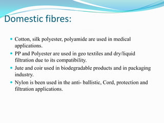 Domestic fibres:
 Cotton, silk polyester, polyamide are used in medical
applications.
 PP and Polyester are used in geo textiles and dry/liquid
filtration due to its compatibility.
 Jute and coir used in biodegradable products and in packaging
industry.
 Nylon is been used in the anti- ballistic, Cord, protection and
filtration applications.
 