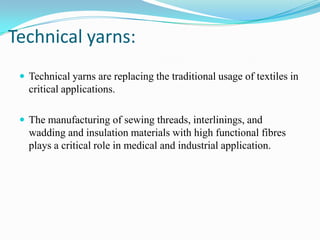 Technical yarns:
 Technical yarns are replacing the traditional usage of textiles in
critical applications.
 The manufacturing of sewing threads, interlinings, and
wadding and insulation materials with high functional fibres
plays a critical role in medical and industrial application.
 