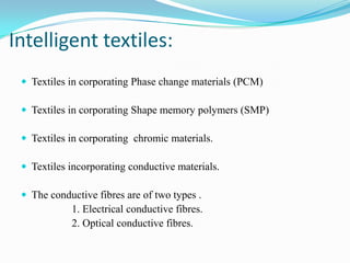 Intelligent textiles:
 Textiles in corporating Phase change materials (PCM)
 Textiles in corporating Shape memory polymers (SMP)
 Textiles in corporating chromic materials.
 Textiles incorporating conductive materials.
 The conductive fibres are of two types .
1. Electrical conductive fibres.
2. Optical conductive fibres.
 