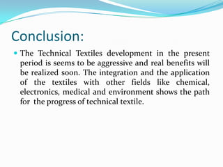 Conclusion:
 The Technical Textiles development in the present
period is seems to be aggressive and real benefits will
be realized soon. The integration and the application
of the textiles with other fields like chemical,
electronics, medical and environment shows the path
for the progress of technical textile.
 