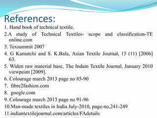 References:
1. Hand book of technical textile.
2.A study of Technical Textiles- scope and classification-TE
online.com
3. Texsummit 2007
4. G Kamatchi and S. K.Bala, Asian Textile Journal, 15 (11) [2006]
63.
5. Widen raw material base, The Indain Textile Journal, January 2010
viewpoint [2009].
6. Colourage march 2013 page no 85-90
7. fibre2fashion.com
8. google.com
9. Colourage march 2013 page no 91-96
10.Man-made textiles in India July-2010, page-no,241-249
11.indiantextilejournal.com/articles/FAdetails
 