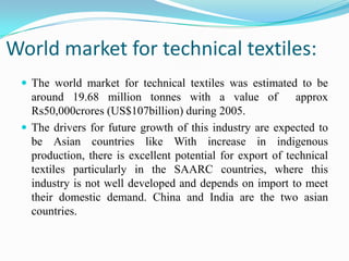 World market for technical textiles:
 The world market for technical textiles was estimated to be
around 19.68 million tonnes with a value of approx
Rs50,000crores (US$107billion) during 2005.
 The drivers for future growth of this industry are expected to
be Asian countries like With increase in indigenous
production, there is excellent potential for export of technical
textiles particularly in the SAARC countries, where this
industry is not well developed and depends on import to meet
their domestic demand. China and India are the two asian
countries.
 