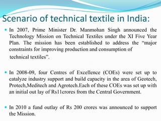 Scenario of technical textile in India:
 In 2007, Prime Minister Dr. Manmohan Singh announced the
Technology Mission on Technical Textiles under the XI Five Year
Plan. The mission has been established to address the “major
constraints for improving production and consumption of
technical textiles”.
 In 2008-09, four Centres of Excellence (COEs) were set up to
catalyze industry support and build capacity in the area of Geotech,
Protech,Meditech and Agrotech.Each of these COEs was set up with
an initial out lay of Rs11crores from the Central Government.
 In 2010 a fund outlay of Rs 200 crores was announced to support
the Mission.
 