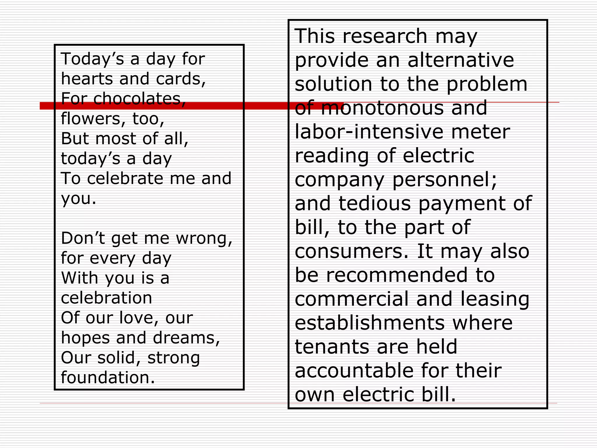 Today’s a day for hearts and cards, For chocolates, flowers, too,  But most of all, today’s a day To celebrate me and you. Don’t get me wrong, for every day With you is a celebration Of our love, our hopes and dreams, Our solid, strong foundation.  This research may provide an alternative solution to the problem of monotonous and labor-intensive meter reading of electric company personnel; and tedious payment of bill, to the part of consumers. It may also be recommended to commercial and leasing establishments where tenants are held accountable for their own electric bill.   