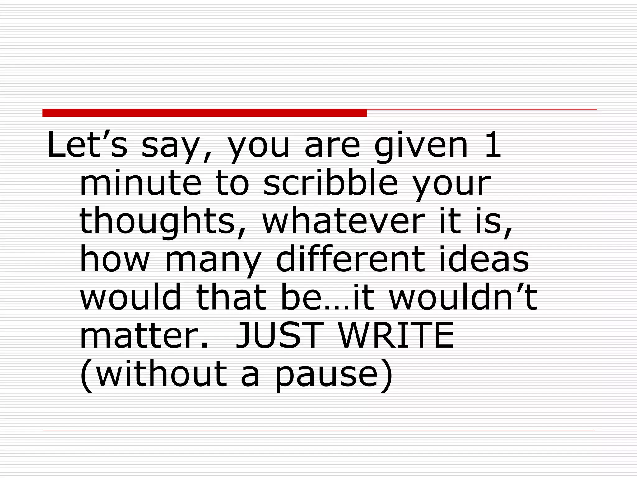 Let’s say, you are given 1 minute to scribble your thoughts, whatever it is, how many different ideas would that be…it wouldn’t matter.  JUST WRITE (without a pause) 