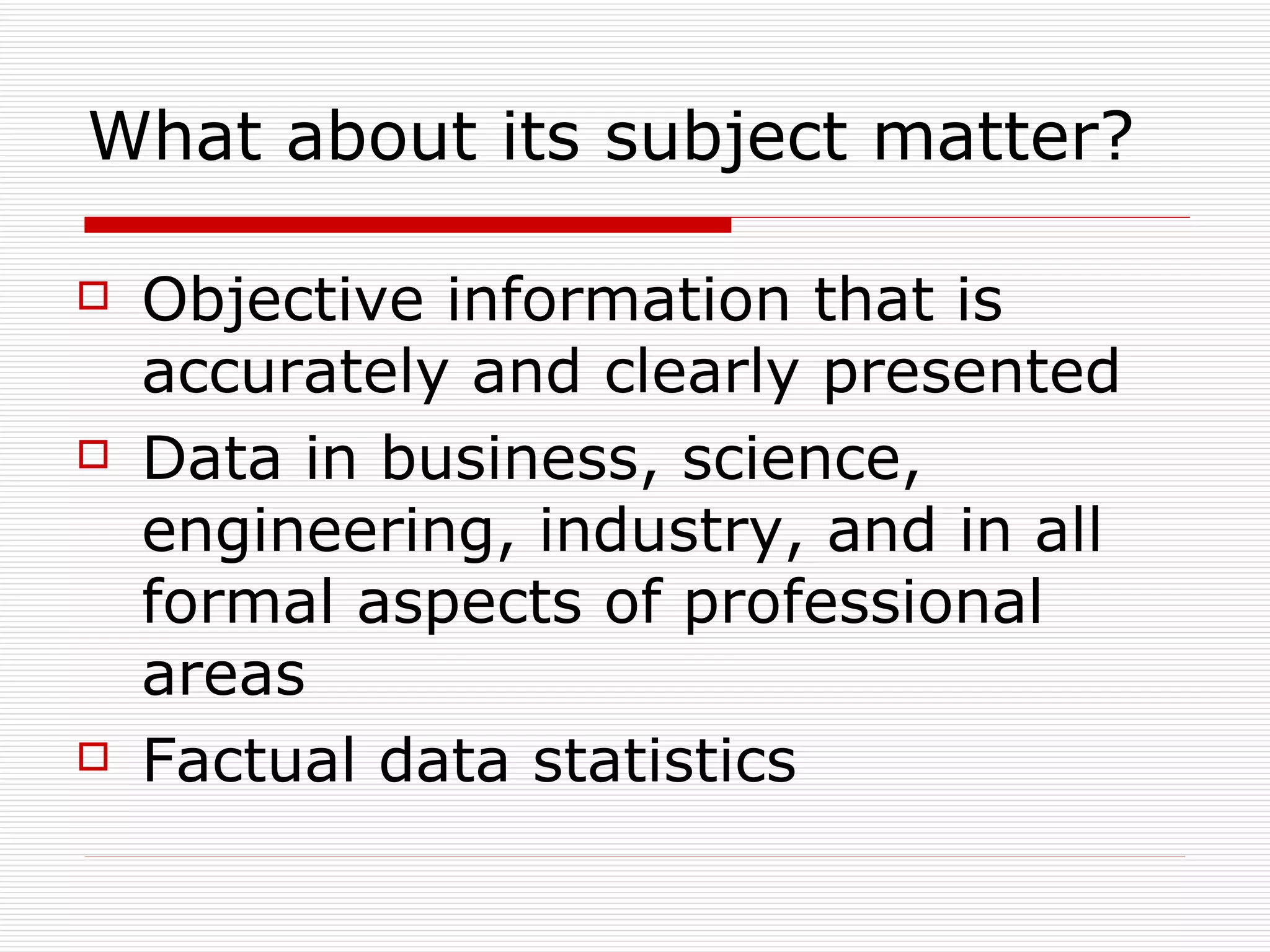 What about its subject matter? Objective information that is accurately and clearly presented Data in business, science, engineering, industry, and in all formal aspects of professional areas Factual data statistics 