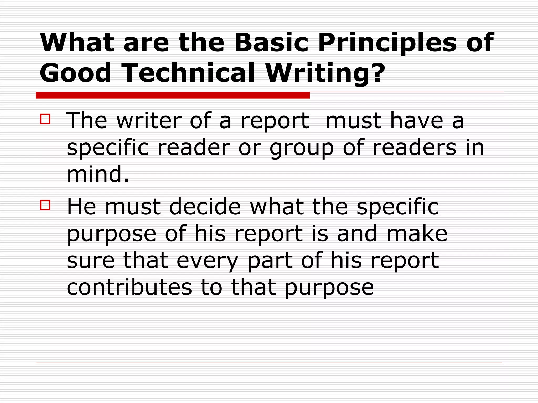 What are the Basic Principles of Good Technical Writing?   The writer of a report  must have a specific reader or group of readers in mind.  He must decide what the specific purpose of his report is and make sure that every part of his report contributes to that purpose 