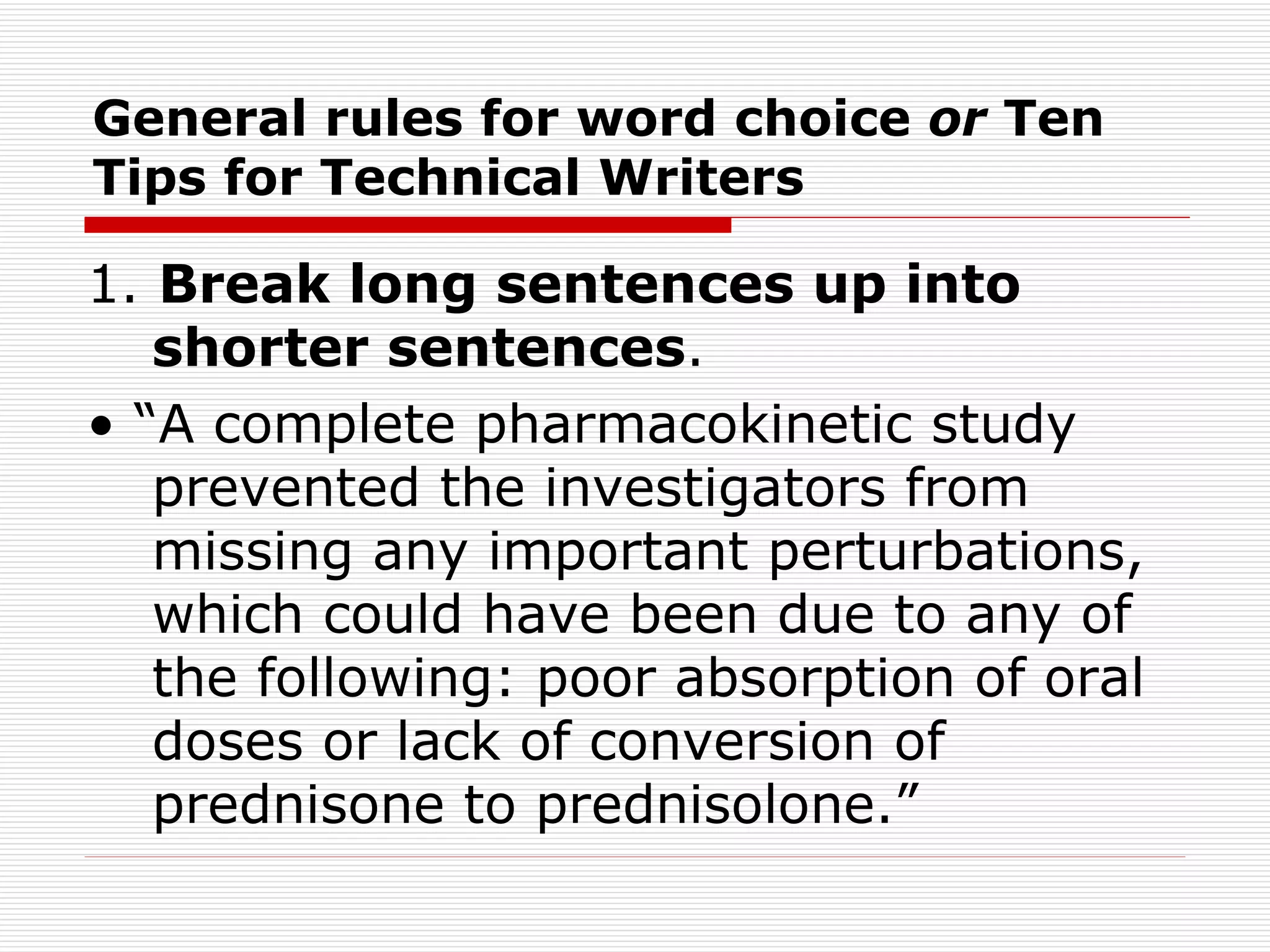General rules for word choice  or  Ten Tips for Technical Writers 1.  Break long sentences up into shorter sentences . • “ A complete pharmacokinetic study prevented the investigators from missing any important perturbations, which could have been due to any of the following: poor absorption of oral doses or lack of conversion of prednisone to prednisolone.” 