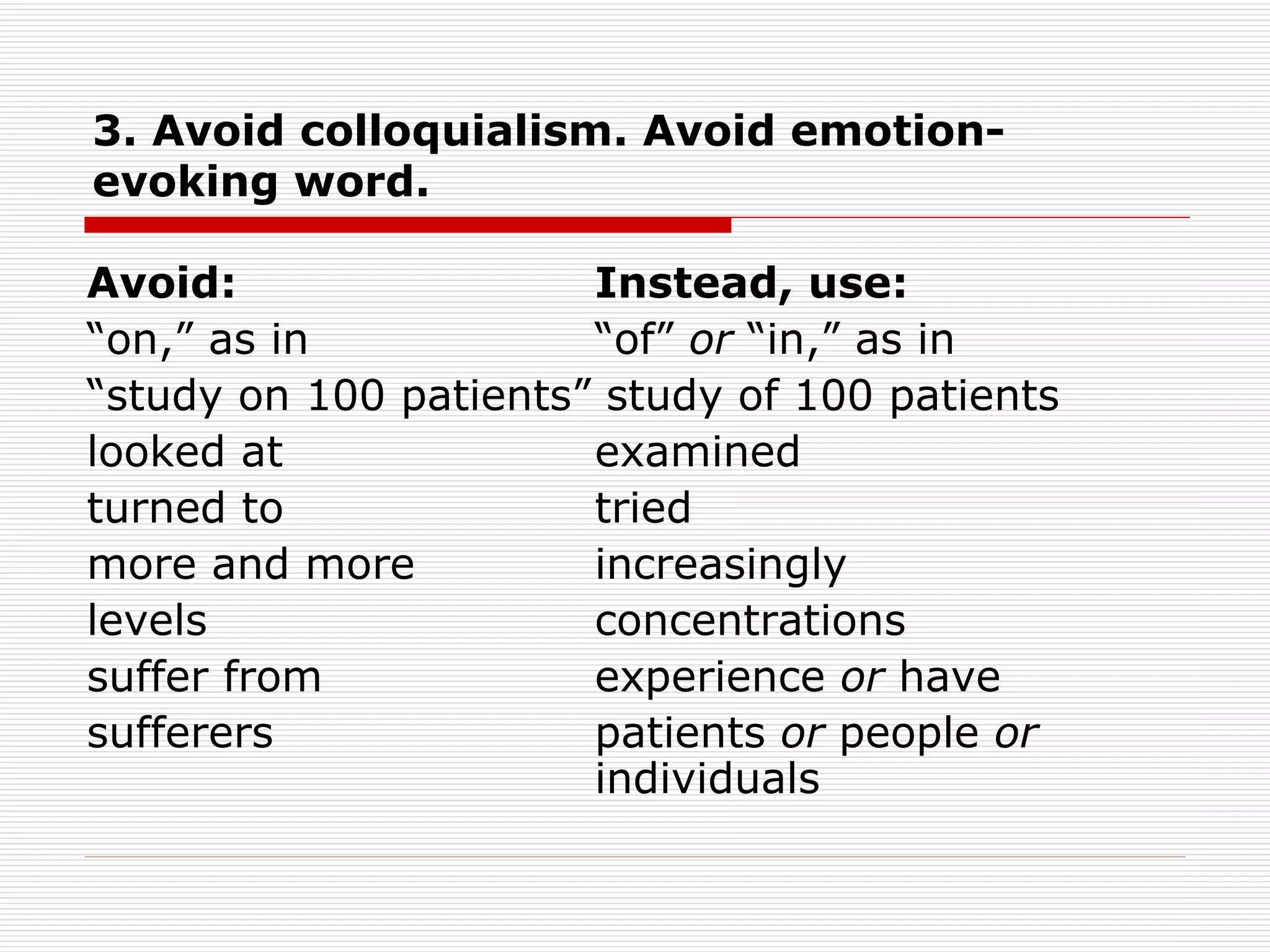 3. Avoid colloquialism. Avoid emotion-evoking word. Avoid:  Instead, use: “ on,” as in  “of”  or  “in,” as in “ study on 100 patients” study of 100 patients looked at  examined turned to  tried more and more  increasingly levels  concentrations suffer from  experience  or  have sufferers  patients  or  people  or  individuals 