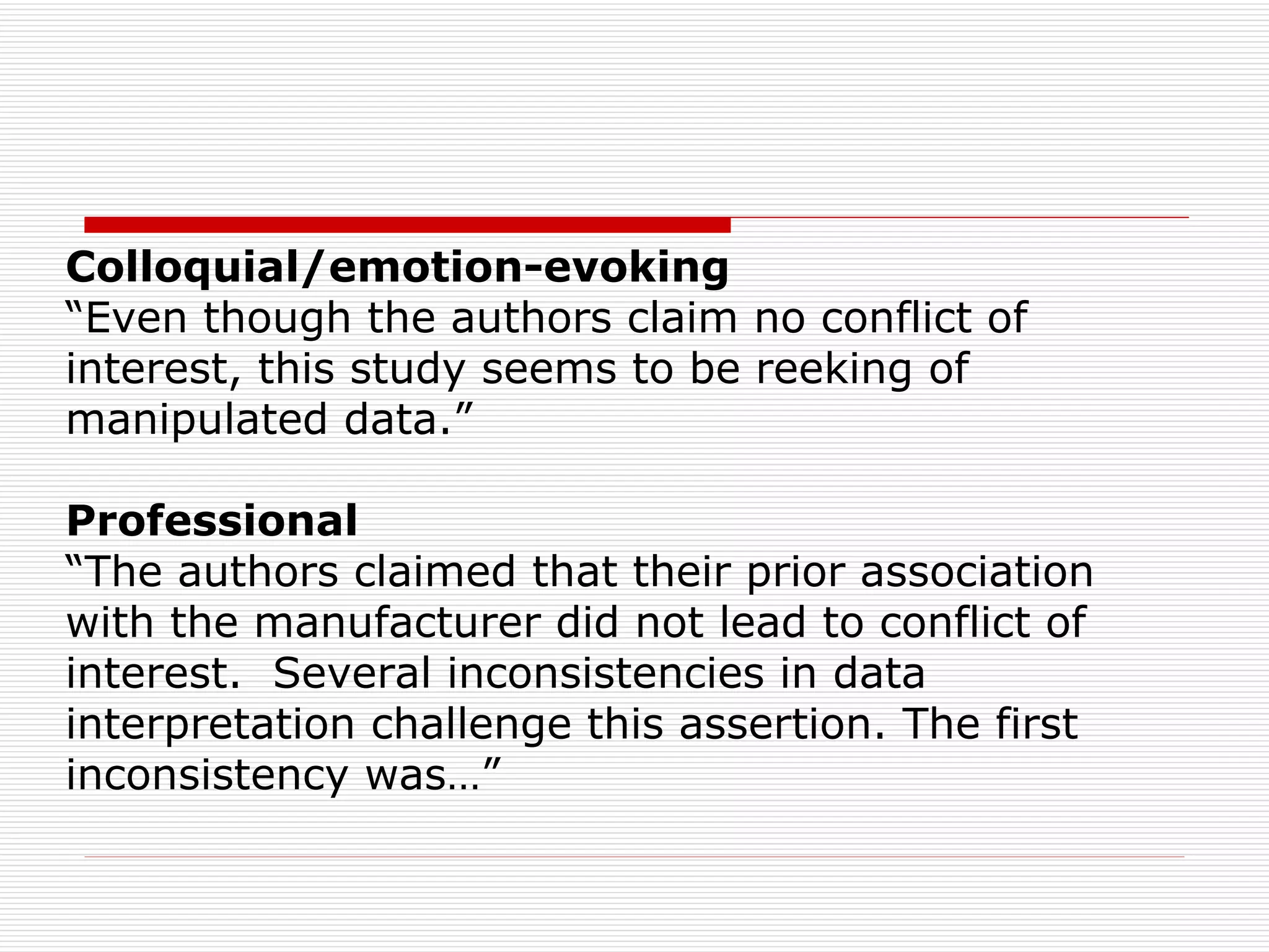 Colloquial/emotion-evoking  “ Even though the authors claim no conflict of interest, this study seems to be reeking of manipulated data.” Professional “ The authors claimed that their prior association with the manufacturer did not lead to conflict of interest.  Several inconsistencies in data  interpretation challenge this assertion. The first inconsistency was…” 