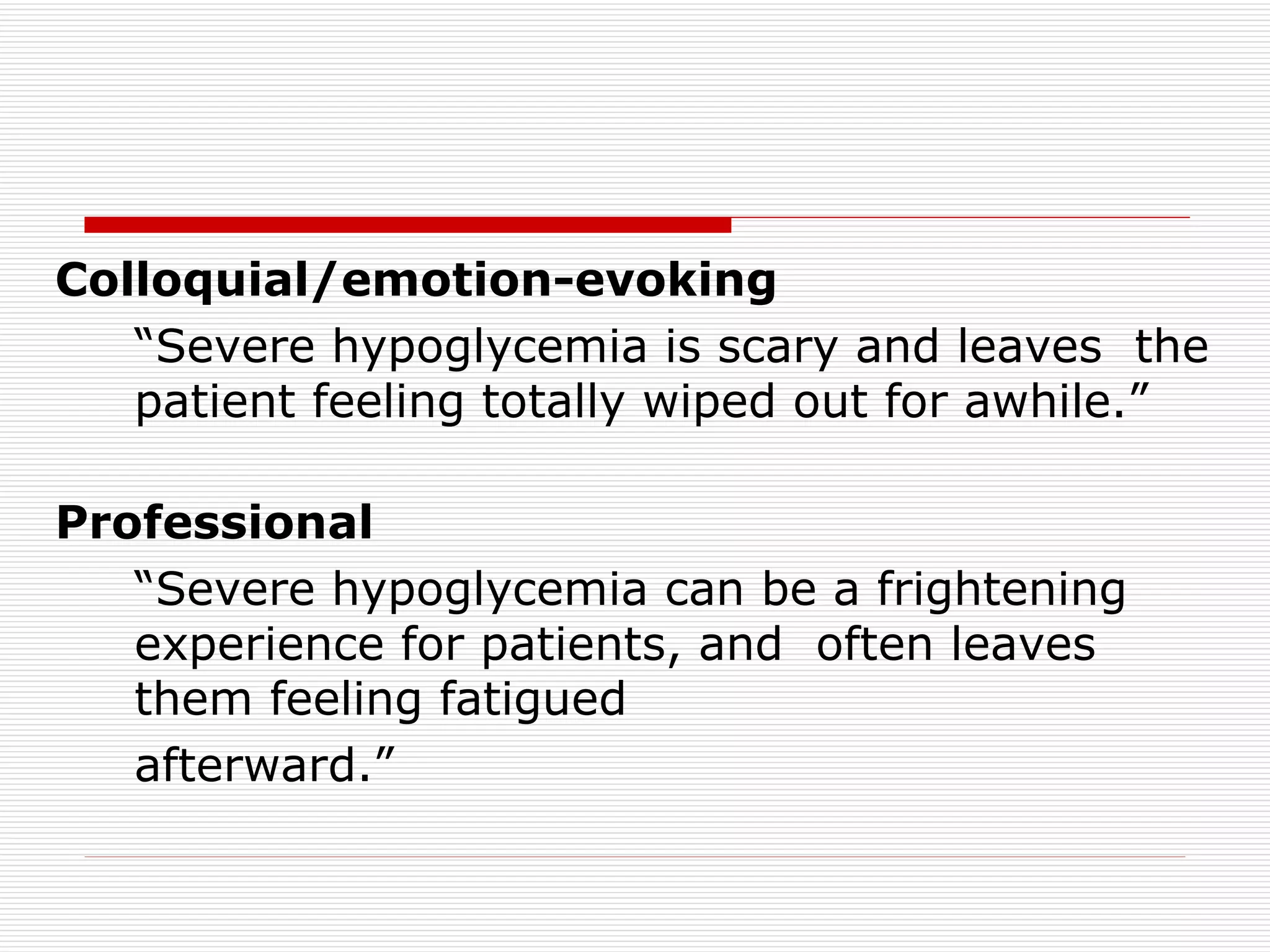 Colloquial/emotion-evoking   “ Severe hypoglycemia is scary and leaves  the patient feeling totally wiped out for awhile.” Professional “ Severe hypoglycemia can be a frightening experience for patients, and  often leaves them feeling fatigued afterward.” 