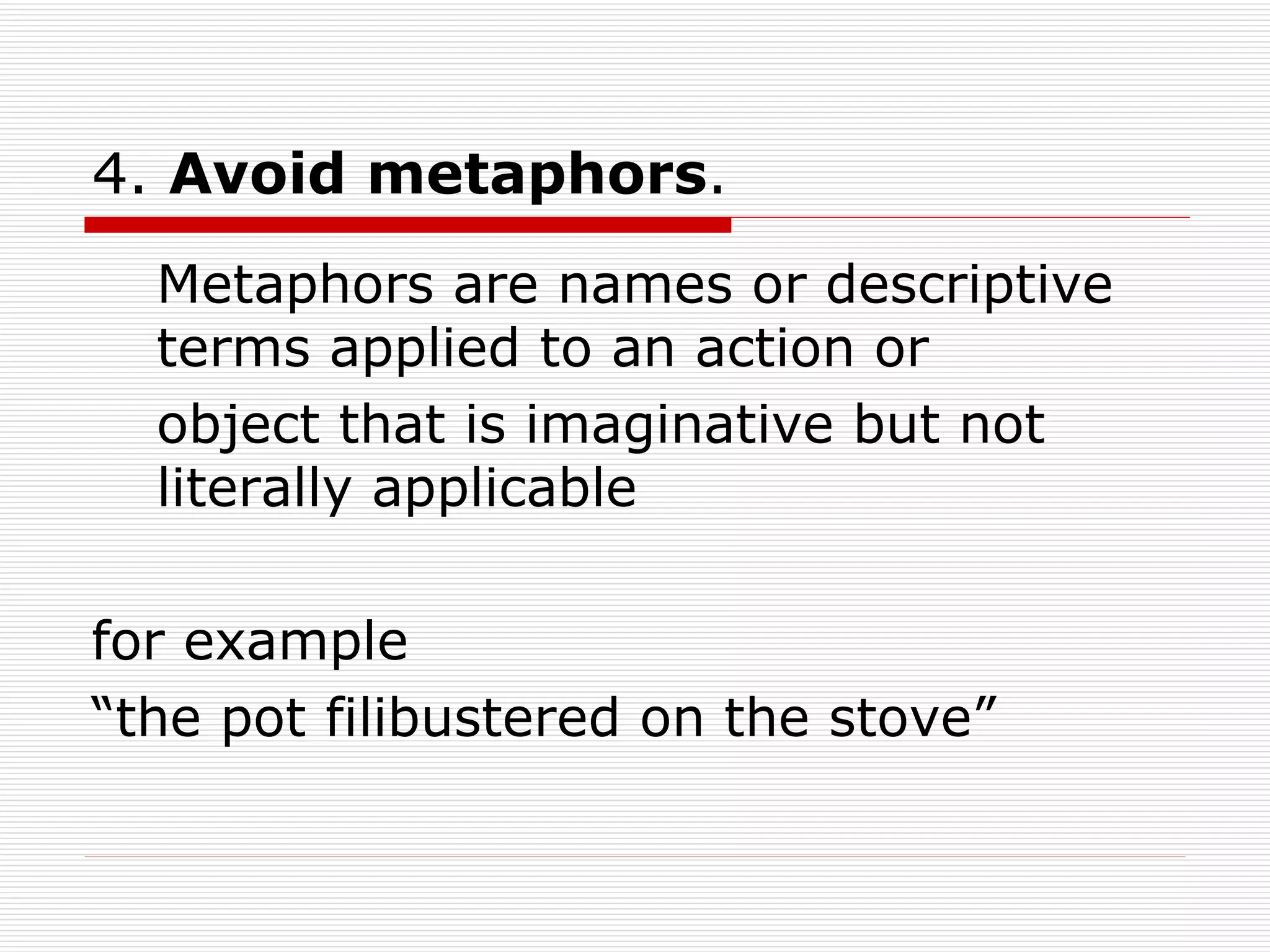 4.  Avoid metaphors . Metaphors are names or descriptive terms applied to an action or object that is imaginative but not literally applicable  for example “the pot filibustered on the stove” 