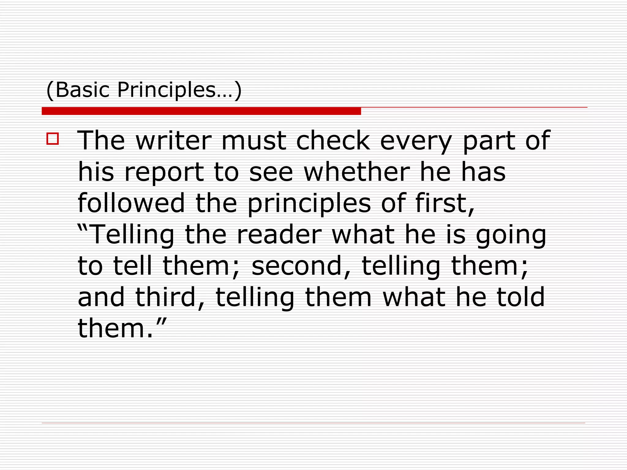 (Basic Principles…) The writer must check every part of his report to see whether he has followed the principles of first, “Telling the reader what he is going to tell them; second, telling them; and third, telling them what he told them.” 