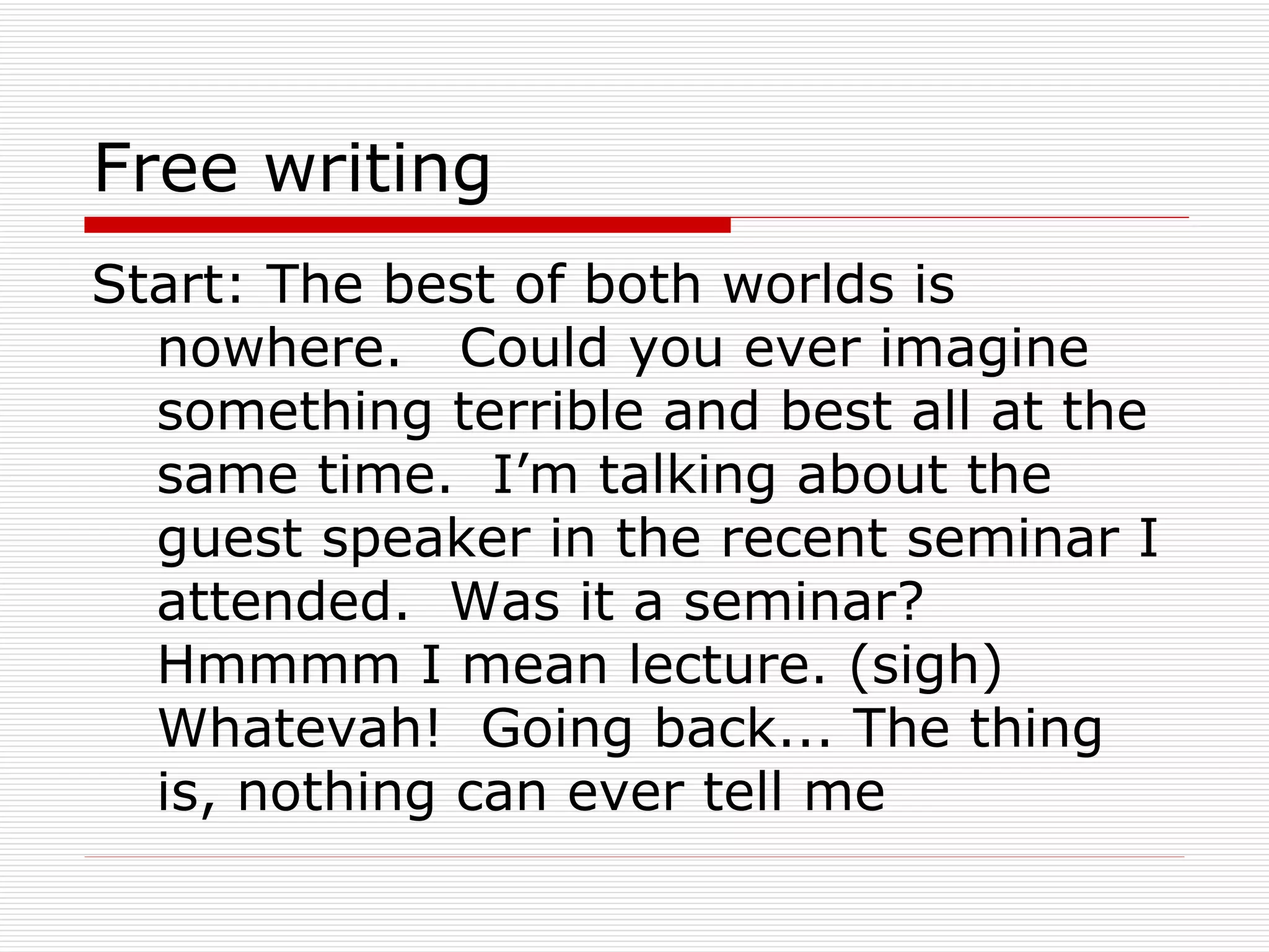 Free writing Start: The best of both worlds is nowhere.  Could you ever imagine something terrible and best all at the same time.  I’m talking about the guest speaker in the recent seminar I attended.  Was it a seminar?  Hmmmm I mean lecture. (sigh) Whatevah!  Going back... The thing is, nothing can ever tell me  