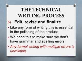 THE TECHNICAL
WRITING PROCESS
5) Edit, revise and finalize
 Like any form of writing this is essential
in the polishing of the product
 We need this to make sure we don’t
have grammar and spelling errors.
 Any formal writing with multiple errors is
unreliable.
 