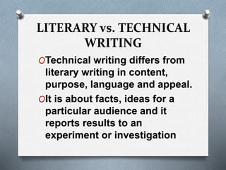 LITERARY vs. TECHNICAL
WRITING
OTechnical writing differs from
literary writing in content,
purpose, language and appeal.
OIt is about facts, ideas for a
particular audience and it
reports results to an
experiment or investigation
 