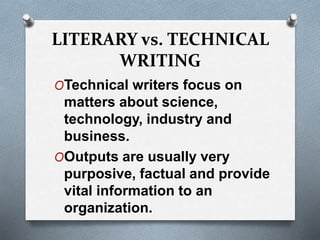 LITERARY vs. TECHNICAL
WRITING
OTechnical writers focus on
matters about science,
technology, industry and
business.
OOutputs are usually very
purposive, factual and provide
vital information to an
organization.
 