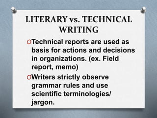 LITERARY vs. TECHNICAL
WRITING
OTechnical reports are used as
basis for actions and decisions
in organizations. (ex. Field
report, memo)
OWriters strictly observe
grammar rules and use
scientific terminologies/
jargon.
 