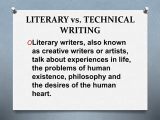 LITERARY vs. TECHNICAL
WRITING
OLiterary writers, also known
as creative writers or artists,
talk about experiences in life,
the problems of human
existence, philosophy and
the desires of the human
heart.
 
