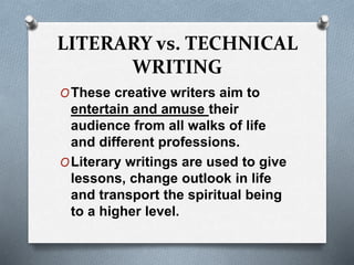 LITERARY vs. TECHNICAL
WRITING
OThese creative writers aim to
entertain and amuse their
audience from all walks of life
and different professions.
OLiterary writings are used to give
lessons, change outlook in life
and transport the spiritual being
to a higher level.
 