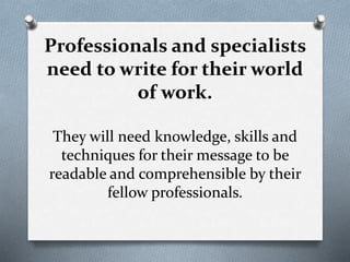 Professionals and specialists
need to write for their world
of work.
They will need knowledge, skills and
techniques for their message to be
readable and comprehensible by their
fellow professionals.
 