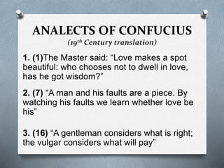 ANALECTS OF CONFUCIUS
(19th Century translation)
1. (1)The Master said: “Love makes a spot
beautiful: who chooses not to dwell in love,
has he got wisdom?”
2. (7) “A man and his faults are a piece. By
watching his faults we learn whether love be
his”
3. (16) “A gentleman considers what is right;
the vulgar considers what will pay”
 