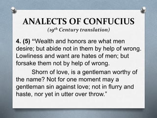 ANALECTS OF CONFUCIUS
(19th Century translation)
4. (5) “Wealth and honors are what men
desire; but abide not in them by help of wrong.
Lowliness and want are hates of men; but
forsake them not by help of wrong.
Shorn of love, is a gentleman worthy of
the name? Not for one moment may a
gentleman sin against love; not in flurry and
haste, nor yet in utter over throw.”
 