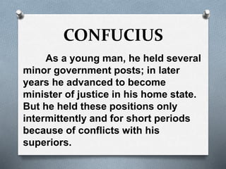 CONFUCIUS
As a young man, he held several
minor government posts; in later
years he advanced to become
minister of justice in his home state.
But he held these positions only
intermittently and for short periods
because of conflicts with his
superiors.
 