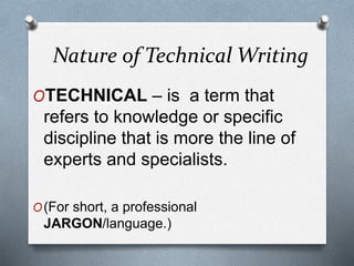 Nature of Technical Writing
OTECHNICAL – is a term that
refers to knowledge or specific
discipline that is more the line of
experts and specialists.
O(For short, a professional
JARGON/language.)
 