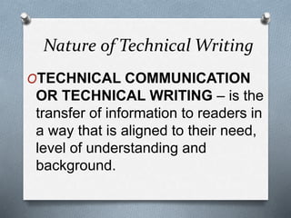 Nature of Technical Writing
OTECHNICAL COMMUNICATION
OR TECHNICAL WRITING – is the
transfer of information to readers in
a way that is aligned to their need,
level of understanding and
background.
 