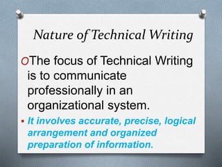 Nature of Technical Writing
OThe focus of Technical Writing
is to communicate
professionally in an
organizational system.
 It involves accurate, precise, logical
arrangement and organized
preparation of information.
 