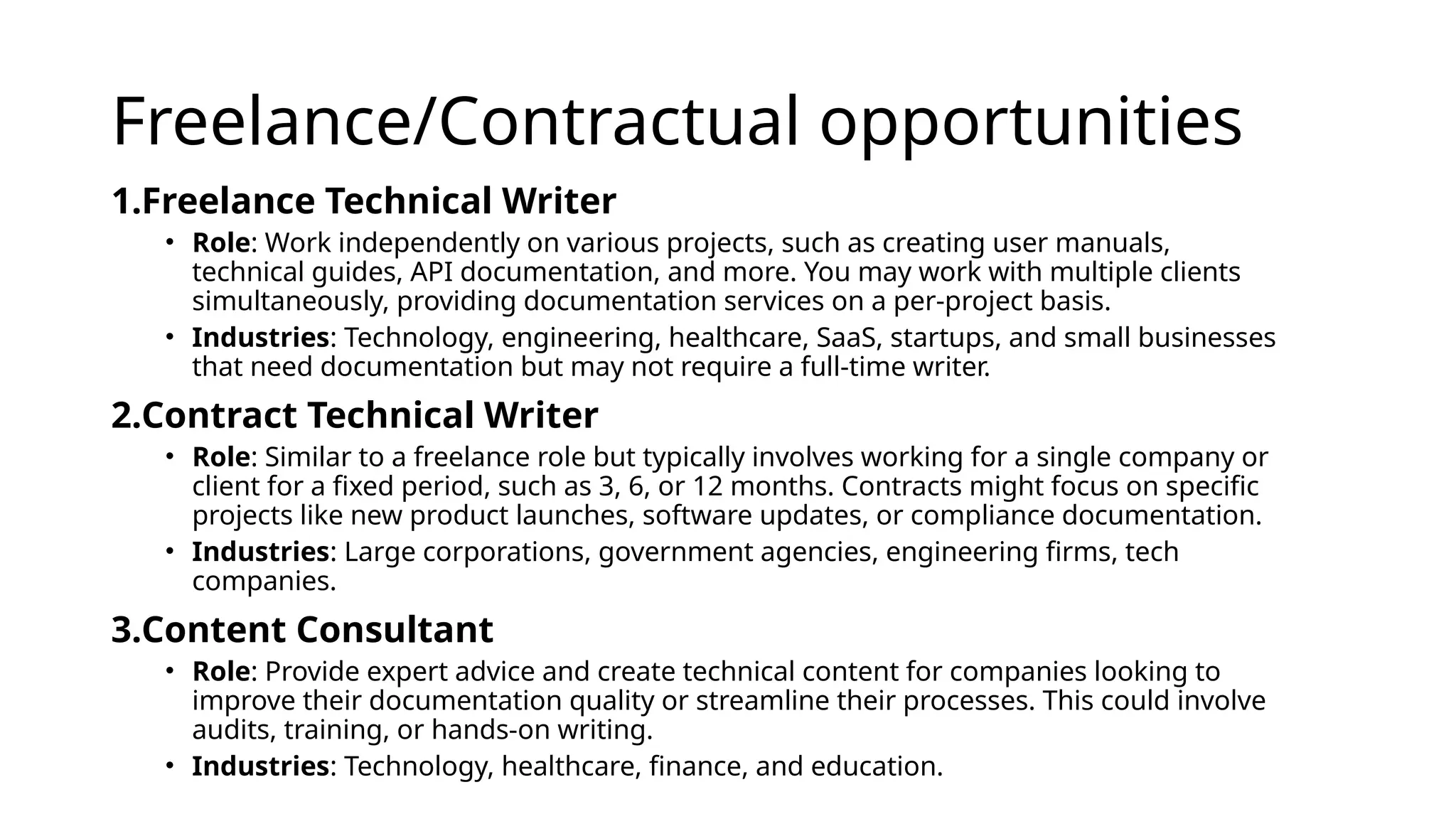 Freelance/Contractual opportunities
1.Freelance Technical Writer
• Role: Work independently on various projects, such as creating user manuals,
technical guides, API documentation, and more. You may work with multiple clients
simultaneously, providing documentation services on a per-project basis.
• Industries: Technology, engineering, healthcare, SaaS, startups, and small businesses
that need documentation but may not require a full-time writer.
2.Contract Technical Writer
• Role: Similar to a freelance role but typically involves working for a single company or
client for a fixed period, such as 3, 6, or 12 months. Contracts might focus on specific
projects like new product launches, software updates, or compliance documentation.
• Industries: Large corporations, government agencies, engineering firms, tech
companies.
3.Content Consultant
• Role: Provide expert advice and create technical content for companies looking to
improve their documentation quality or streamline their processes. This could involve
audits, training, or hands-on writing.
• Industries: Technology, healthcare, finance, and education.
 
