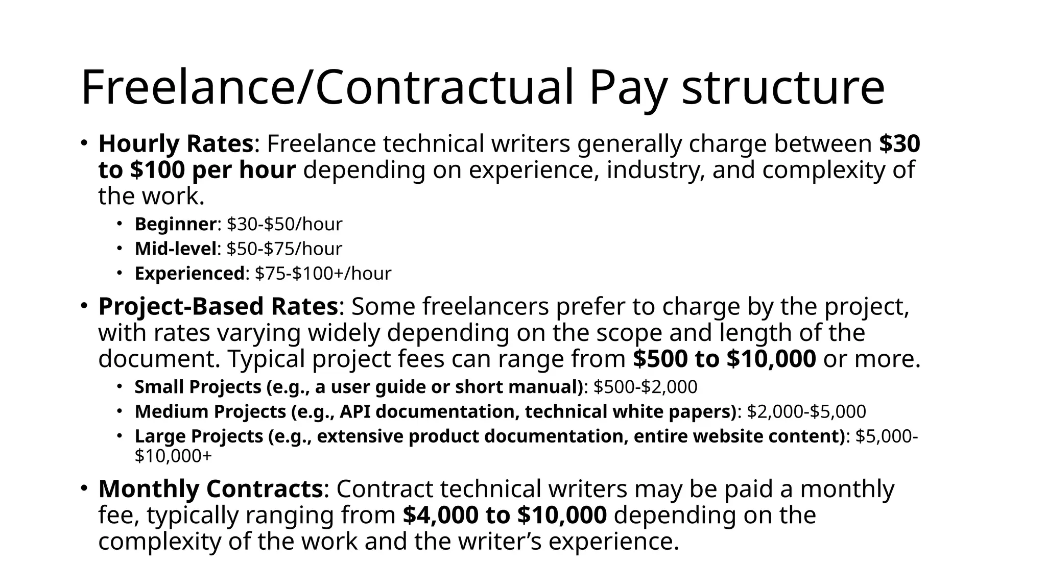 Freelance/Contractual Pay structure
• Hourly Rates: Freelance technical writers generally charge between $30
to $100 per hour depending on experience, industry, and complexity of
the work.
• Beginner: $30-$50/hour
• Mid-level: $50-$75/hour
• Experienced: $75-$100+/hour
• Project-Based Rates: Some freelancers prefer to charge by the project,
with rates varying widely depending on the scope and length of the
document. Typical project fees can range from $500 to $10,000 or more.
• Small Projects (e.g., a user guide or short manual): $500-$2,000
• Medium Projects (e.g., API documentation, technical white papers): $2,000-$5,000
• Large Projects (e.g., extensive product documentation, entire website content): $5,000-
$10,000+
• Monthly Contracts: Contract technical writers may be paid a monthly
fee, typically ranging from $4,000 to $10,000 depending on the
complexity of the work and the writer’s experience.
 