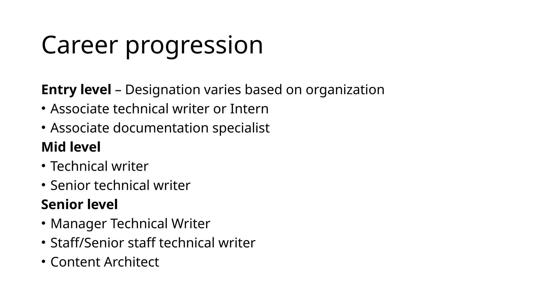 Career progression
Entry level – Designation varies based on organization
• Associate technical writer or Intern
• Associate documentation specialist
Mid level
• Technical writer
• Senior technical writer
Senior level
• Manager Technical Writer
• Staff/Senior staff technical writer
• Content Architect
 