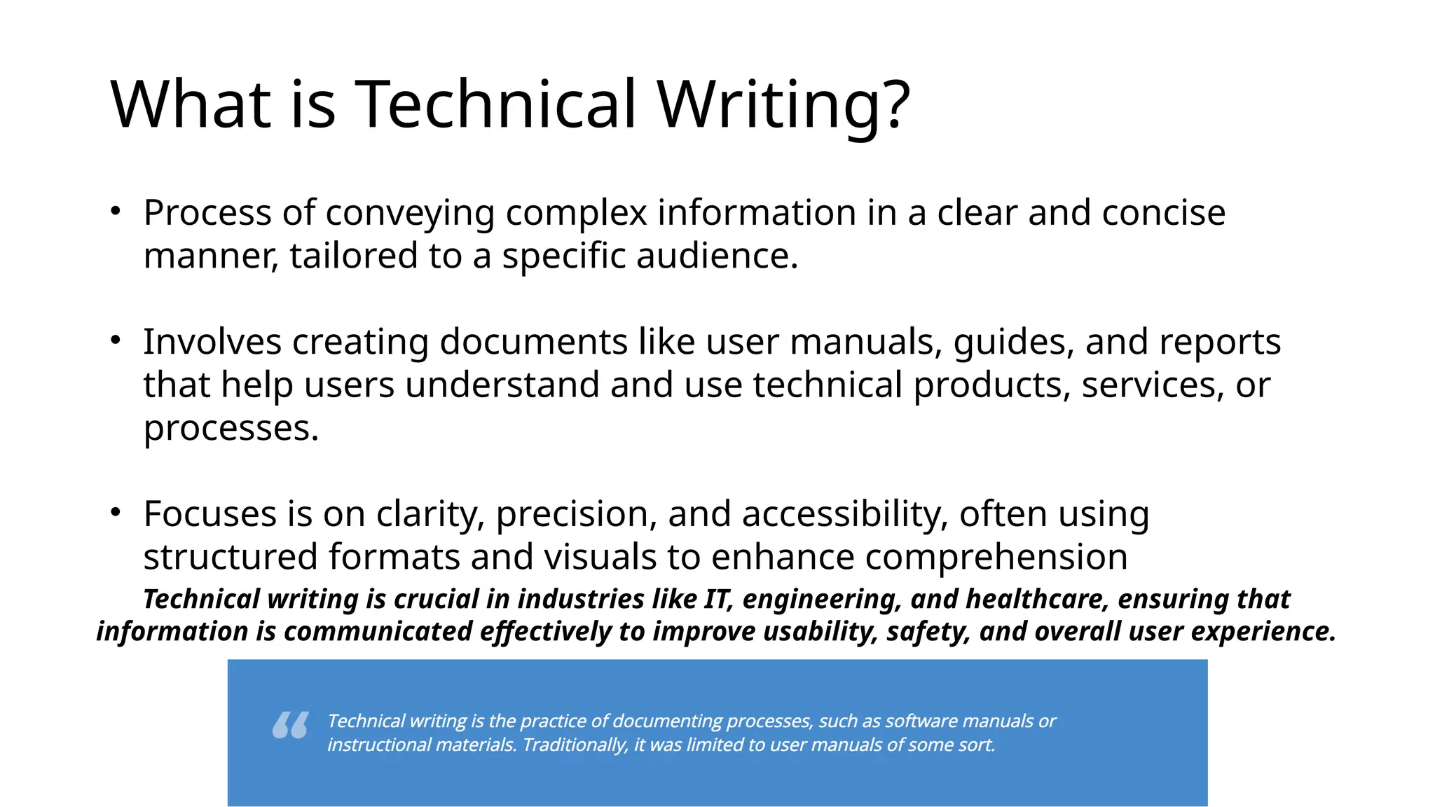 What is Technical Writing?
• Process of conveying complex information in a clear and concise
manner, tailored to a specific audience.
• Involves creating documents like user manuals, guides, and reports
that help users understand and use technical products, services, or
processes.
• Focuses is on clarity, precision, and accessibility, often using
structured formats and visuals to enhance comprehension
Technical writing is crucial in industries like IT, engineering, and healthcare, ensuring that
information is communicated effectively to improve usability, safety, and overall user experience.
 