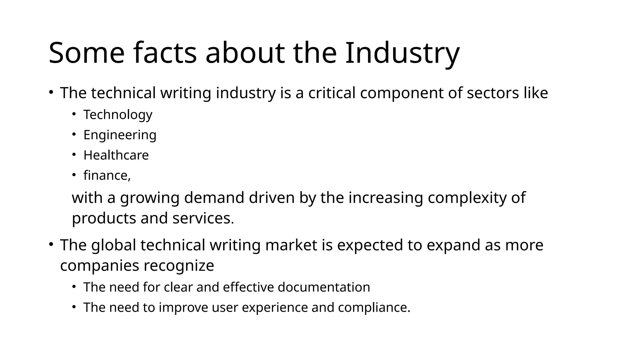 Some facts about the Industry
• The technical writing industry is a critical component of sectors like
• Technology
• Engineering
• Healthcare
• finance,
with a growing demand driven by the increasing complexity of
products and services.
• The global technical writing market is expected to expand as more
companies recognize
• The need for clear and effective documentation
• The need to improve user experience and compliance.
 