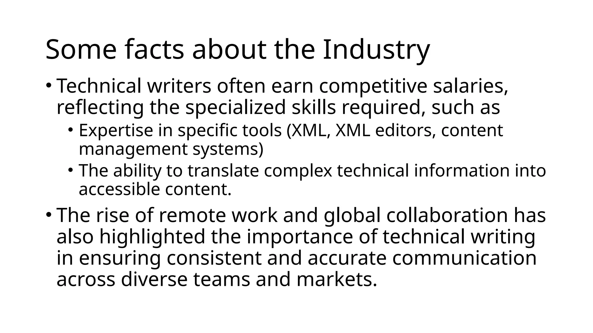 Some facts about the Industry
• Technical writers often earn competitive salaries,
reflecting the specialized skills required, such as
• Expertise in specific tools (XML, XML editors, content
management systems)
• The ability to translate complex technical information into
accessible content.
• The rise of remote work and global collaboration has
also highlighted the importance of technical writing
in ensuring consistent and accurate communication
across diverse teams and markets.
 
