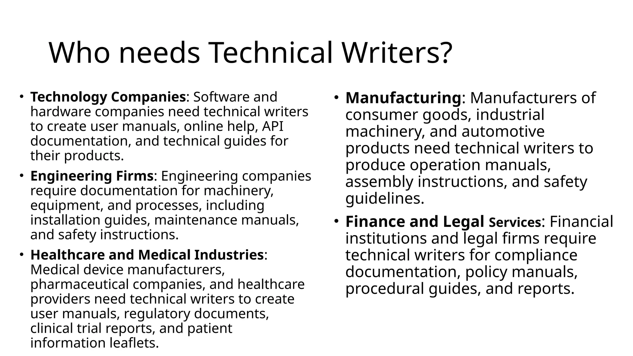 Who needs Technical Writers?
• Technology Companies: Software and
hardware companies need technical writers
to create user manuals, online help, API
documentation, and technical guides for
their products.
• Engineering Firms: Engineering companies
require documentation for machinery,
equipment, and processes, including
installation guides, maintenance manuals,
and safety instructions.
• Healthcare and Medical Industries:
Medical device manufacturers,
pharmaceutical companies, and healthcare
providers need technical writers to create
user manuals, regulatory documents,
clinical trial reports, and patient
information leaflets.
• Manufacturing: Manufacturers of
consumer goods, industrial
machinery, and automotive
products need technical writers to
produce operation manuals,
assembly instructions, and safety
guidelines.
• Finance and Legal Services: Financial
institutions and legal firms require
technical writers for compliance
documentation, policy manuals,
procedural guides, and reports.
 