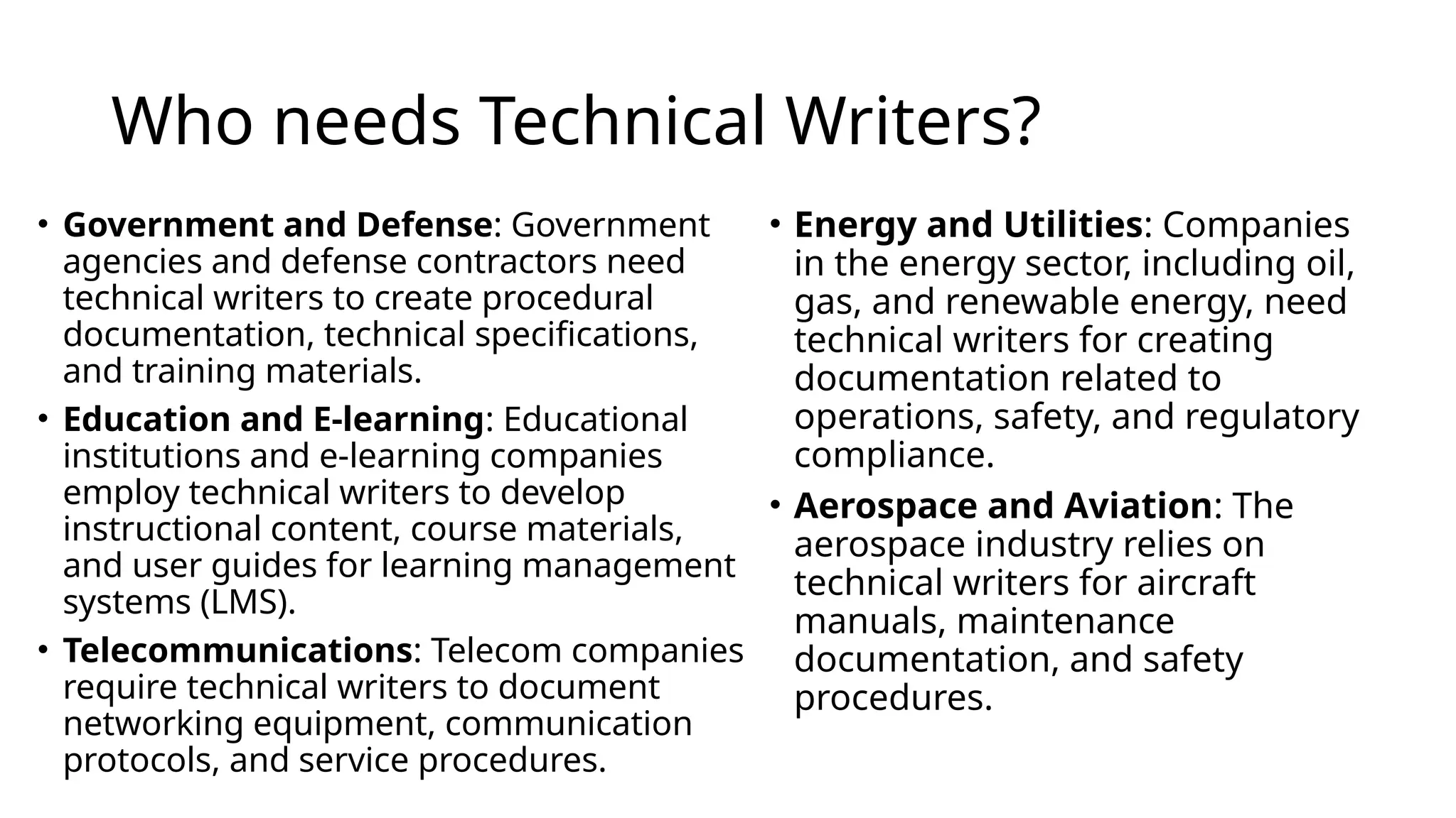 Who needs Technical Writers?
• Energy and Utilities: Companies
in the energy sector, including oil,
gas, and renewable energy, need
technical writers for creating
documentation related to
operations, safety, and regulatory
compliance.
• Aerospace and Aviation: The
aerospace industry relies on
technical writers for aircraft
manuals, maintenance
documentation, and safety
procedures.
• Government and Defense: Government
agencies and defense contractors need
technical writers to create procedural
documentation, technical specifications,
and training materials.
• Education and E-learning: Educational
institutions and e-learning companies
employ technical writers to develop
instructional content, course materials,
and user guides for learning management
systems (LMS).
• Telecommunications: Telecom companies
require technical writers to document
networking equipment, communication
protocols, and service procedures.
 