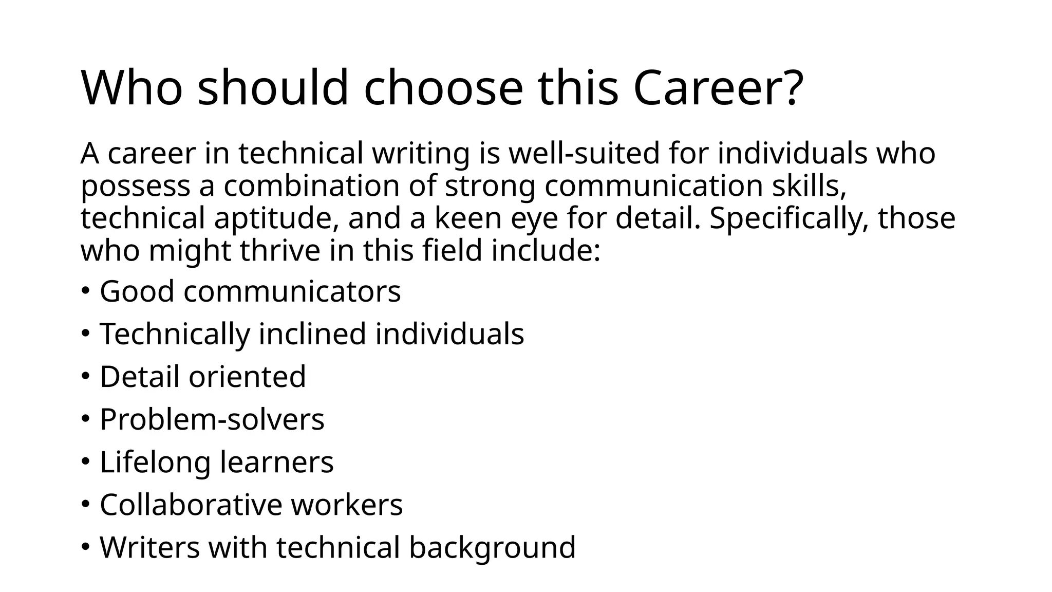Who should choose this Career?
A career in technical writing is well-suited for individuals who
possess a combination of strong communication skills,
technical aptitude, and a keen eye for detail. Specifically, those
who might thrive in this field include:
• Good communicators
• Technically inclined individuals
• Detail oriented
• Problem-solvers
• Lifelong learners
• Collaborative workers
• Writers with technical background
 