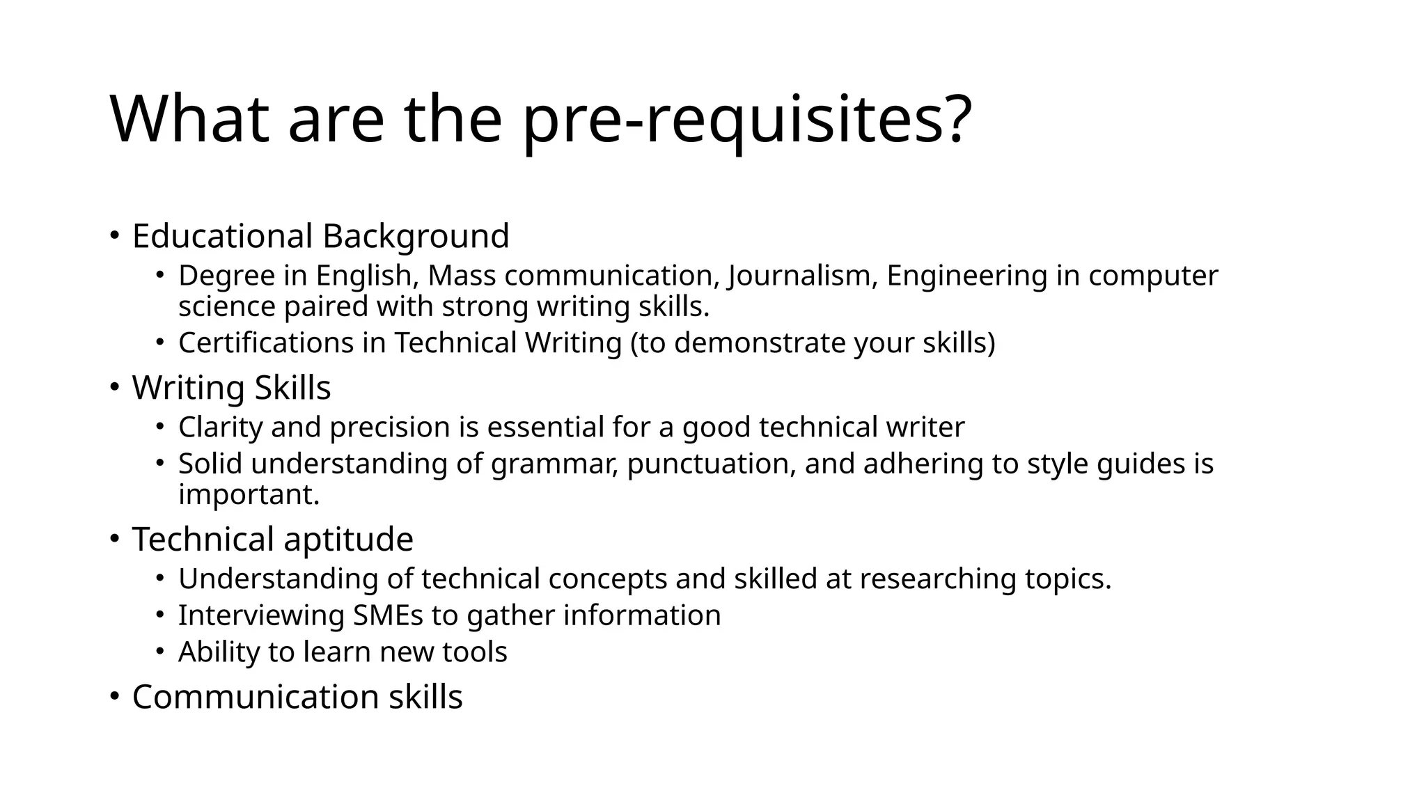 What are the pre-requisites?
• Educational Background
• Degree in English, Mass communication, Journalism, Engineering in computer
science paired with strong writing skills.
• Certifications in Technical Writing (to demonstrate your skills)
• Writing Skills
• Clarity and precision is essential for a good technical writer
• Solid understanding of grammar, punctuation, and adhering to style guides is
important.
• Technical aptitude
• Understanding of technical concepts and skilled at researching topics.
• Interviewing SMEs to gather information
• Ability to learn new tools
• Communication skills
 