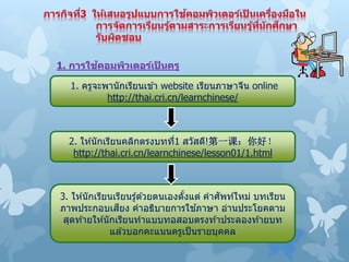 1. ครูจะพานักเรียนเข ้า website เรียนภาษาจีน online
http://thai.cri.cn/learnchinese/
3. ให ้นักเรียนเรียนรู้ด ้วยตนเองตั้งแต่ คาศัพท์ใหม่ บทเรียน
ภาพประกอบเสียง คาอธิบายการใช ้ภาษา อ่านประโยคตาม
สุดท ้ายให ้นักเรียนทาแบบทอสอบตรงท ้าประลองท ้ายบท
แล ้วบอกคะแนนครูเป็นรายบุคคล
2. ให ้นักเรียนคลิกตรงบทที่1 สวัสดี!第一课：你好！
http://thai.cri.cn/learnchinese/lesson01/1.html
1. การใช้คอมพิวเตอร์เป็ นครู
 