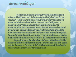 โรงเรียนบ ้านหนองใหญ่ได ้รับบริจาคห ้องคอมพิวเตอร์ใหม่
หลังจากที่ได ้มีโครงการผ ้าป่ าซื้อคอมพิวเตอร์ให ้กับโรงเรียน ซึ่ง ผอ.
โรงเรียนจึงได ้มีนโยบายให ้ครูทุกระดับชั้นพัฒนาสื่อการสอนโดยใช ้
คอมพิวเตอร์หรือหากใครที่ยังไม่สามารถสร ้างเองได ้ก็บูรณาการ
คอมพิวเตอร์ในการสอน และเปิดช่วงเวลาให ้นักเรียนเข ้ามาใช ้
คอมพิวเตอร์ได ้ผลจากการประเมินการใช ้คอมพิวเตอร์ของโรงเรียนที่
ผ่านมาพบว่า ครูพัฒนาสื่อคอมพิวเตอร์ในลักษณะที่เป็นเครื่องมือใน
การถ่ายทอดและนาเสนอเนื้อหาการเรียนการสอนโดยตรงไปยังผู้เรียน
โดยบทเรียนคอมพิวเตอร์มีการทดสอบ การนาเสนอเนื้อหา การทดสอบ
หลังเรียนก็ยังเป็นเพียงการท่องจาเนื้อหา ซึ่งไม่ส่งเสริมกระบวนการคิด
ปัญหาอีกประการที่พบคือ เมื่อครูจัดกิจกรรมให ้ผู้เรียนเข ้าไปใช ้
คอมพิวเตอร์ก็มักจะใช ้เพื่อเล่นเกม ดูหนัง สนทนาออนไลน์ และ Social
media โดยเฉพาะ Face book ซึ่งไม่ได ้ใช ้คอมพิวเตอร์เป็นเครื่องมือ
ในการแสวงหาและสร ้างการเรียนรู้ของตนเอง
 