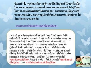 ปัญหาที่ 1 ครูพัฒนาสื่อคอมพิวเตอร์ในลักษณะที่เป็นเครื่องมือ
ในการถ่ายทอดและนาเสนอเนื้ อหาการสอนโดยตรงไปยังผู้เรียน
โดยบทเรียนคอมพิวเตอร์มีการทดสอบ การนาเสนอเนื้ อหา การ
ทดสอบหลังเรียน บทบาทผู้เรียนก็เป็ นเพียงการท่องจาเนื้ อหา ไม่
ส่งเสริมกระบวนการคิด
จากปัญหา คือ ครูพัฒนาสื่อคอมพิวเตอร์ในลักษณะที่เป็น
เครื่องมือในการถ่ายทอดและนาเสนอเนื้อหาการเรียนการสอน
โดยตรงไปยังผู้เรียน โดยในบทเรียนคอมพิวเตอร์มีการ
ทดสอบ นาเสนอเนื้อหา การทดสอบหลังเรียน บทบาท
ผู้เรียนก็ยังเป็นเพียงแค่การท่องจาเนื้อหา ซึ่งไม่ส่งเสริม
กระบวนการคิด ซึ่งวิธีนี้ครูพัฒนาสื่อโดยการใช ้คอมพิวเตอร์
เป็นครู โดยวิธีนี้เป็นเพียงแค่การท่องจาเนื้อหา ซึ่งไม่ส่งเสริม
กระบวนการคิดของผู้เรียน แก ้ปัญหาได ้จากการที่ครูใช ้
คอมพิวเตอร์เป็นครูเพียงอย่างเดียว ให ้เพิ่มการใช ้คอมพิวเตอร์
เป็นผู้ช่วย และ การใช ้คอมพิวเตอร์เป็นผู้เรียน
แนวทางการใช ้คอมพิวเตอร์เพื่อแก ้ปัญหา
 