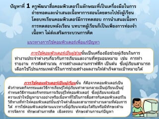 ปัญหาที่ 1 ครูพัฒนาสื่อคอมพิวเตอร์ในลักษณะที่เป็นเครื่องมือในการ
ถ่ายทอดและนาเสนอเนื้ อหาการสอนโดยตรงไปยังผู้เรียน
โดยบทเรียนคอมพิวเตอร์มีการทดสอบ การนาเสนอเนื้ อหา
การทดสอบหลังเรียน บทบาทผู้เรียนก็เป็นเพียงการท่องจา
เนื้ อหา ไม่ส่งเสริมกระบวนการคิด
การใช ้คอมพิวเตอร์เป็นผู้ช่วยนั้นเป็นเครื่องมือช่วยผู้เรียนในการ
ทางานประจาต่างๆเกี่ยวกับการเรียนและงานที่ครูมอบหมาย เช่น การทา
รายงาน การคิดคานวณ การสร ้างผลงานกราฟฟิก เป็นต ้น ซึ่งผู้เรียนสามารถ
เลือกใช ้โปรแกรมเหล่านี้ในการช่วยสร ้างผลงานให ้สาเร็จตามเป้าหมายได ้
แนวทางการใช ้คอมพิวเตอร์เพื่อแก ้ปัญหา
การใช้คอมพิวเตอร์เป็ นผู้เรียนนั้น ก็คือจากคอมพิวเตอร์เป็น
ตัวกาหนดกิจกรรมและวิธีการเรียนรู้ให ้ผู้เรียนทาตามกลายเป็นผู้เรียนเป็นผู้
กาหนดวิธีการและกิจกรรมการเรียนรู้ให ้คอมพิวเตอร์ ซึ่งผู้เรียนจะต ้องมี
ความเข ้าใจปัญหาบางอย่างหรือเนื้อหาที่ใช ้ในการสื่อสารกับคอมพิวเตอร์ใน
วิถีทางที่ทาให ้คอมพิวเตอร์นั้นเข ้าใจคาสั่งและสามารถทางานตามที่ต ้องการ
ได ้ การใช ้คอมพิวเตอร์ตามแนวทางนี้ผู้เรียนจะต ้องได ้รับหรือมีทักษะด ้าน
การจัดการ ทักษะด ้านการคิด เชิงตรรกะ ทักษะด ้านการแก ้ปัญหา
 
