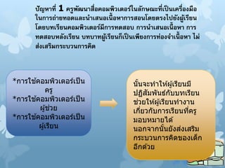 ปัญหาที่ 1 ครูพัฒนาสื่อคอมพิวเตอร์ในลักษณะที่เป็นเครื่องมือ
ในการถ่ายทอดและนาเสนอเนื้ อหาการสอนโดยตรงไปยังผู้เรียน
โดยบทเรียนคอมพิวเตอร์มีการทดสอบ การนาเสนอเนื้ อหา การ
ทดสอบหลังเรียน บทบาทผู้เรียนก็เป็ นเพียงการท่องจาเนื้ อหา ไม่
ส่งเสริมกระบวนการคิด
*การใช ้คอมพิวเตอร์เป็น
ครู
*การใช ้คอมพิวเตอร์เป็น
ผู้ช่วย
*การใช ้คอมพิวเตอร์เป็น
ผู้เรียน
นั้นจะทาให ้ผู้เรียนมี
ปฏิสัมพันธ์กับบทเรียน
ช่วยให ้ผู้เรียนทางาน
เกี่ยวกับการเรียนที่ครู
มอบหมายได ้
นอกจากนั้นยังส่งเสริม
กระบวนการคิดของเด็ก
อีกด ้วย
 