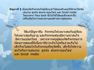 ปัญหาที่ 2 เมื่อครูจัดกิจกรรมให ้ผู้เรียนเข ้าใช ้คอมพิวเตอร์ก็มักจะใช ้เพื่อ
เล่นเกม ดูหนัง สนทนาออนไลน์ และ Social media
โดยเฉพาะ Face book ซึ่งไม่ได ้ใช ้คอมพิวเตอร์เป็น
เครื่องมือในการแสวงหาและสร ้างความรู้ของตน
วิธีแก ้ปัญหาคือ กิจกรรมให ้เหมาะสมกับผู้เรียน
ให ้เหมาะสมกับอายุ และกิจกรรมต ้องมีความน่าสนใจ
มีความแปลกใหม่ เพราะหากครูผู้สอนจัดกิจกรรมการ
เรียนการสอนที่มีเนื้อหาที่ยากเกินไปหรือง่ายเกินไป
เด็กก็จะไม่สนใจในกิจกรรมที่ครูจัดขึ้น เด็กจึงให ้ความ
สนใจกับการเล่นเกม ดูหนัง สนทนาออนไลน์
และ Social media
 