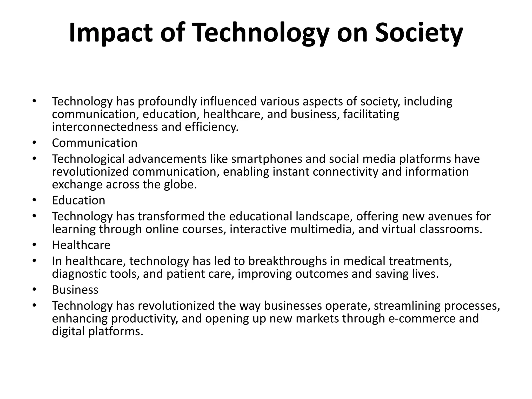 Impact of Technology on Society
• Technology has profoundly influenced various aspects of society, including
communication, education, healthcare, and business, facilitating
interconnectedness and efficiency.
• Communication
• Technological advancements like smartphones and social media platforms have
revolutionized communication, enabling instant connectivity and information
exchange across the globe.
• Education
• Technology has transformed the educational landscape, offering new avenues for
learning through online courses, interactive multimedia, and virtual classrooms.
• Healthcare
• In healthcare, technology has led to breakthroughs in medical treatments,
diagnostic tools, and patient care, improving outcomes and saving lives.
• Business
• Technology has revolutionized the way businesses operate, streamlining processes,
enhancing productivity, and opening up new markets through e-commerce and
digital platforms.
 