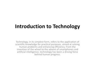 Introduction to Technology
Technology, in its simplest form, refers to the application of
scientific knowledge for practical purposes, aimed at solving
human problems and enhancing efficiency. From the
invention of the wheel to the advent of smartphones and
artificial intelligence, technology has been a driving force
behind human progress.
 