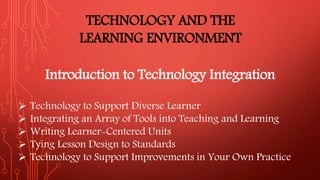 TECHNOLOGY AND THE
LEARNING ENVIRONMENT
Introduction to Technology Integration
 Technology to Support Diverse Learner
 Integrating an Array of Tools into Teaching and Learning
 Writing Learner-Centered Units
 Tying Lesson Design to Standards
 Technology to Support Improvements in Your Own Practice
 